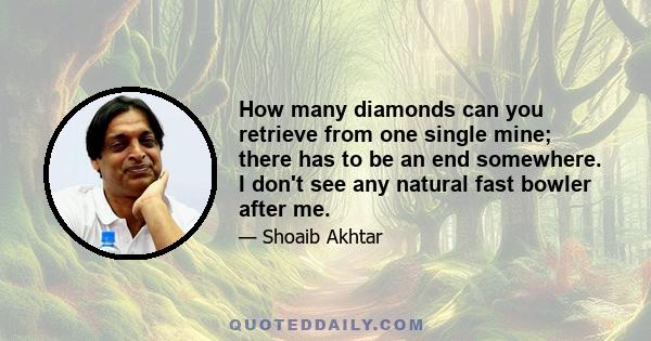 How many diamonds can you retrieve from one single mine; there has to be an end somewhere. I don't see any natural fast bowler after me.