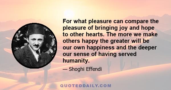 For what pleasure can compare the pleasure of bringing joy and hope to other hearts. The more we make others happy the greater will be our own happiness and the deeper our sense of having served humanity.