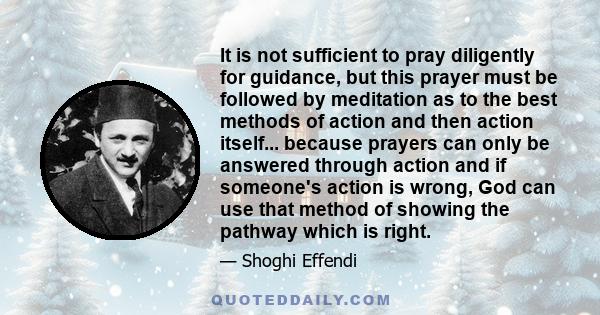 It is not sufficient to pray diligently for guidance, but this prayer must be followed by meditation as to the best methods of action and then action itself... because prayers can only be answered through action and if