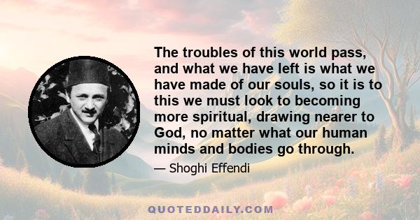 The troubles of this world pass, and what we have left is what we have made of our souls, so it is to this we must look to becoming more spiritual, drawing nearer to God, no matter what our human minds and bodies go