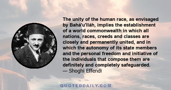 The unity of the human race, as envisaged by Bahá'u'lláh, implies the establishment of a world commonwealth in which all nations, races, creeds and classes are closely and permanently united, and in which the autonomy