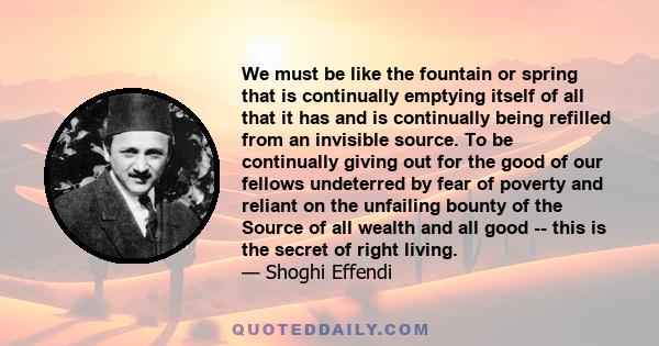 We must be like the fountain or spring that is continually emptying itself of all that it has and is continually being refilled from an invisible source. To be continually giving out for the good of our fellows