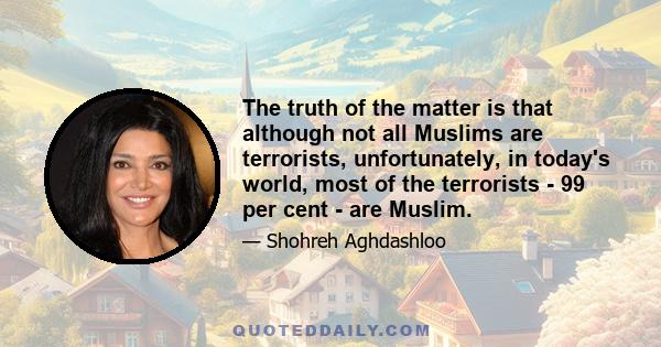 The truth of the matter is that although not all Muslims are terrorists, unfortunately, in today's world, most of the terrorists - 99 per cent - are Muslim.