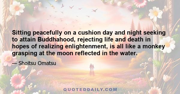 Sitting peacefully on a cushion day and night seeking to attain Buddhahood, rejecting life and death in hopes of realizing enlightenment, is all like a monkey grasping at the moon reflected in the water.