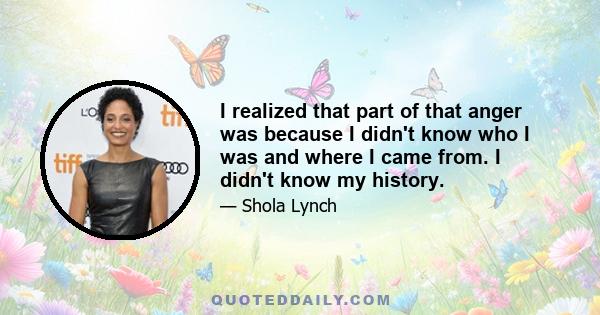 I realized that part of that anger was because I didn't know who I was and where I came from. I didn't know my history.