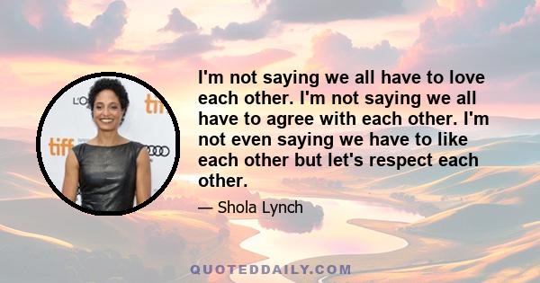 I'm not saying we all have to love each other. I'm not saying we all have to agree with each other. I'm not even saying we have to like each other but let's respect each other.