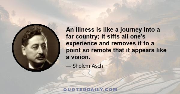 An illness is like a journey into a far country; it sifts all one's experience and removes it to a point so remote that it appears like a vision.