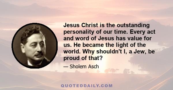 Jesus Christ is the outstanding personality of our time. Every act and word of Jesus has value for us. He became the light of the world. Why shouldn't I, a Jew, be proud of that?