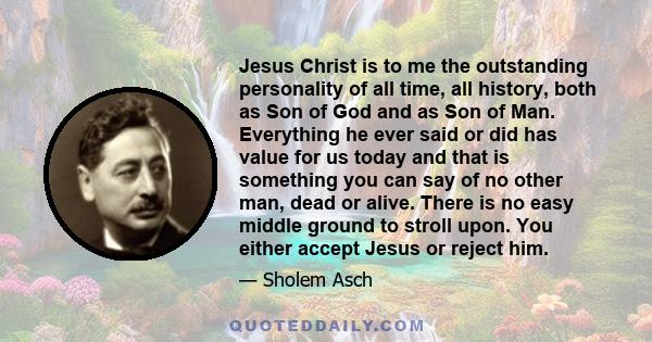 Jesus Christ is to me the outstanding personality of all time, all history, both as Son of God and as Son of Man. Everything he ever said or did has value for us today and that is something you can say of no other man,