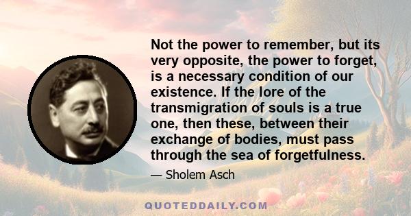 Not the power to remember, but its very opposite, the power to forget, is a necessary condition of our existence. If the lore of the transmigration of souls is a true one, then these, between their exchange of bodies,