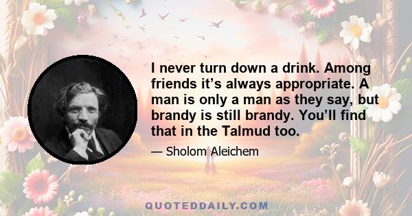 I never turn down a drink. Among friends it’s always appropriate. A man is only a man as they say, but brandy is still brandy. You’ll find that in the Talmud too.