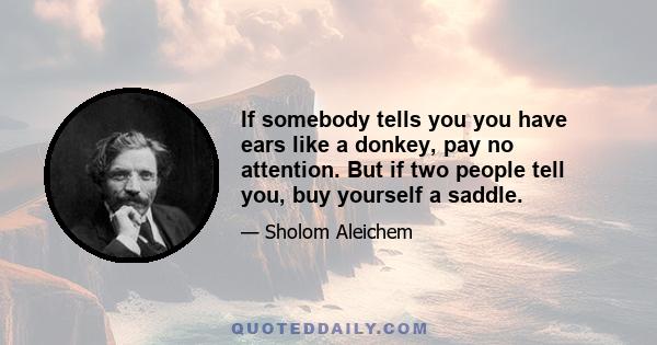 If somebody tells you you have ears like a donkey, pay no attention. But if two people tell you, buy yourself a saddle.