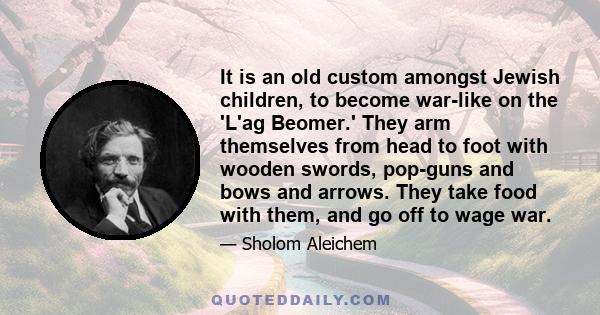 It is an old custom amongst Jewish children, to become war-like on the 'L'ag Beomer.' They arm themselves from head to foot with wooden swords, pop-guns and bows and arrows. They take food with them, and go off to wage