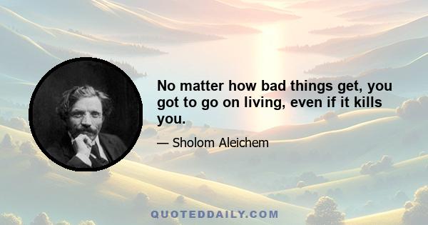 No matter how bad things get, you got to go on living, even if it kills you.