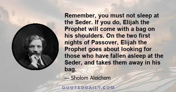 Remember, you must not sleep at the Seder. If you do, Elijah the Prophet will come with a bag on his shoulders. On the two first nights of Passover, Elijah the Prophet goes about looking for those who have fallen asleep 