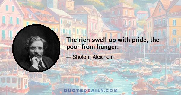 The rich swell up with pride, the poor from hunger.