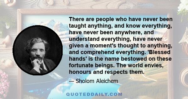 There are people who have never been taught anything, and know everything, have never been anywhere, and understand everything, have never given a moment's thought to anything, and comprehend everything. 'Blessed hands' 