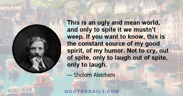 This is an ugly and mean world, and only to spite it we mustn't weep. If you want to know, this is the constant source of my good spirit, of my humor. Not to cry, out of spite, only to laugh out of spite, only to laugh.