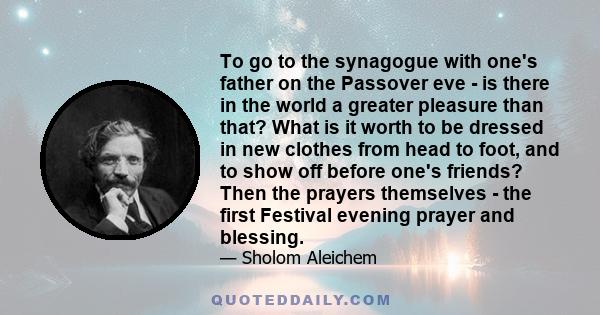 To go to the synagogue with one's father on the Passover eve - is there in the world a greater pleasure than that? What is it worth to be dressed in new clothes from head to foot, and to show off before one's friends?