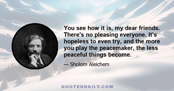 You see how it is, my dear friends. There's no pleasing everyone. It's hopeless to even try, and the more you play the peacemaker, the less peaceful things become.