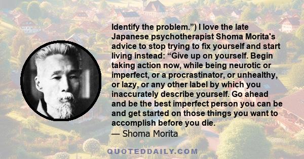 Identify the problem.”) I love the late Japanese psychotherapist Shoma Morita's advice to stop trying to fix yourself and start living instead: “Give up on yourself. Begin taking action now, while being neurotic or