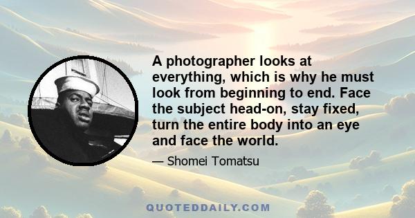 A photographer looks at everything, which is why he must look from beginning to end. Face the subject head-on, stay fixed, turn the entire body into an eye and face the world.