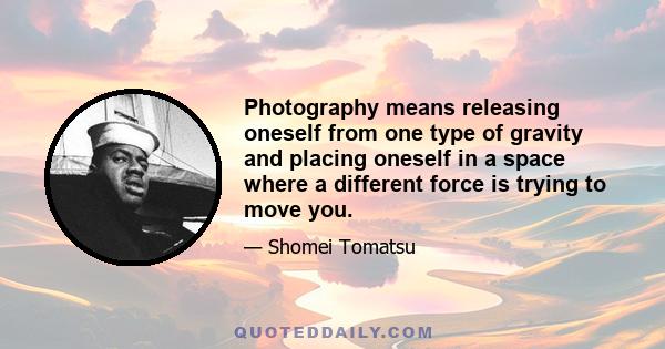 Photography means releasing oneself from one type of gravity and placing oneself in a space where a different force is trying to move you.