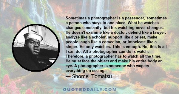 Sometimes a photographer is a passenger, sometimes a person who stays in one place. What he watches changes constantly, but his watching never changes. He doesn't examine like a doctor, defend like a lawyer, analyze