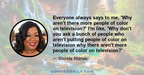 Everyone always says to me, 'Why aren't there more people of color on television?' I'm like, 'Why don't you ask a bunch of people who aren't putting people of color on television why there aren't more people of color on 