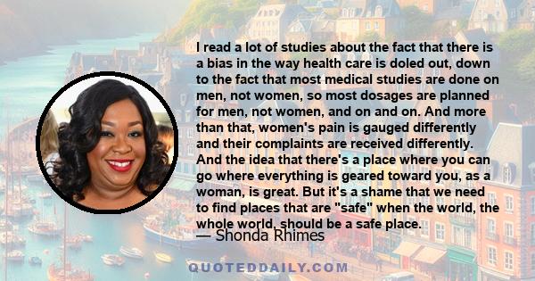 I read a lot of studies about the fact that there is a bias in the way health care is doled out, down to the fact that most medical studies are done on men, not women, so most dosages are planned for men, not women, and 