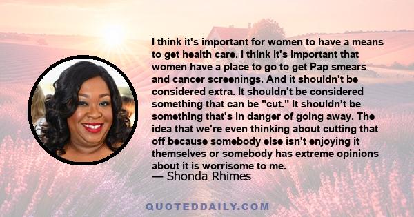 I think it's important for women to have a means to get health care. I think it's important that women have a place to go to get Pap smears and cancer screenings. And it shouldn't be considered extra. It shouldn't be