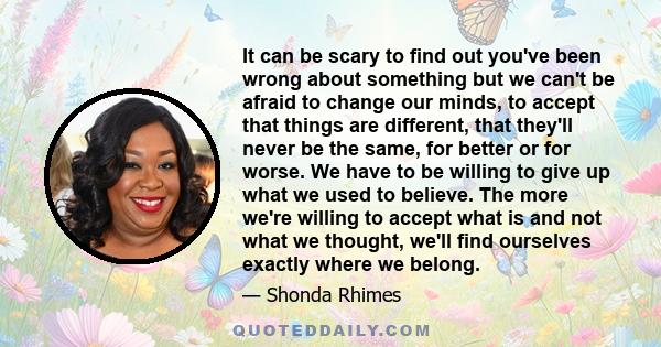 It can be scary to find out you've been wrong about something but we can't be afraid to change our minds, to accept that things are different, that they'll never be the same, for better or for worse. We have to be