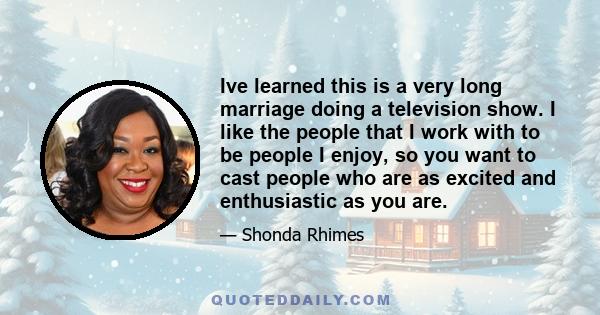 Ive learned this is a very long marriage doing a television show. I like the people that I work with to be people I enjoy, so you want to cast people who are as excited and enthusiastic as you are.