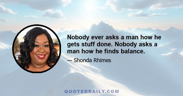 Nobody ever asks a man how he gets stuff done. Nobody asks a man how he finds balance.