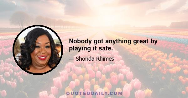 Nobody got anything great by playing it safe.