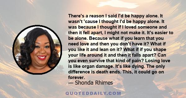 There's a reason I said I'd be happy alone. It wasn't 'cause I thought I'd be happy alone. It was because I thought if I loved someone and then it fell apart, I might not make it. It's easier to be alone. Because what