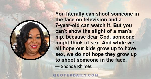 You literally can shoot someone in the face on television and a 7-year-old can watch it. But you can't show the slight of a man's hip, because dear God, someone might think of sex. And while we all hope our kids grow up 