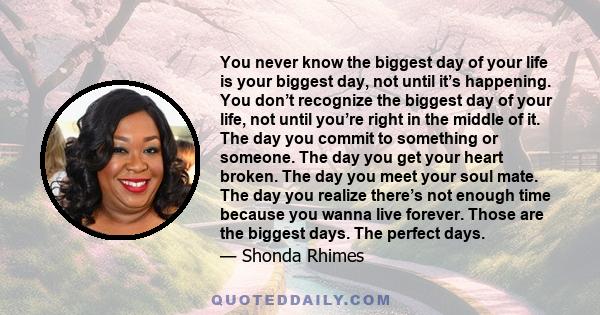 You never know the biggest day of your life is your biggest day, not until it’s happening. You don’t recognize the biggest day of your life, not until you’re right in the middle of it. The day you commit to something or 