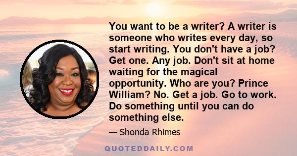 You want to be a writer? A writer is someone who writes every day, so start writing. You don't have a job? Get one. Any job. Don't sit at home waiting for the magical opportunity. Who are you? Prince William? No. Get a