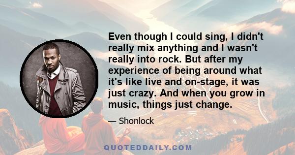 Even though I could sing, I didn't really mix anything and I wasn't really into rock. But after my experience of being around what it's like live and on-stage, it was just crazy. And when you grow in music, things just