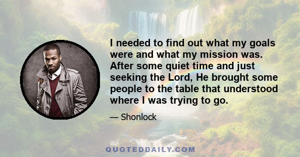 I needed to find out what my goals were and what my mission was. After some quiet time and just seeking the Lord, He brought some people to the table that understood where I was trying to go.