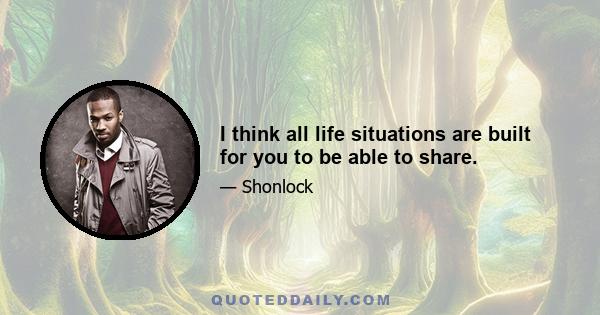 I think all life situations are built for you to be able to share.