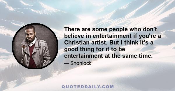 There are some people who don't believe in entertainment if you're a Christian artist. But I think it's a good thing for it to be entertainment at the same time.