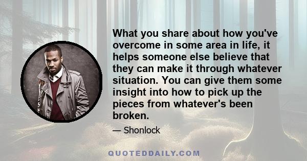 What you share about how you've overcome in some area in life, it helps someone else believe that they can make it through whatever situation. You can give them some insight into how to pick up the pieces from