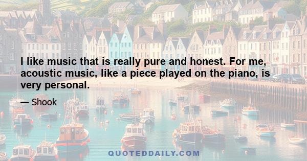 I like music that is really pure and honest. For me, acoustic music, like a piece played on the piano, is very personal.