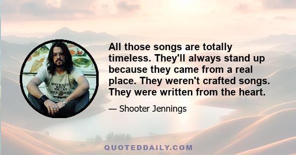 All those songs are totally timeless. They'll always stand up because they came from a real place. They weren't crafted songs. They were written from the heart.