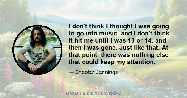 I don't think I thought I was going to go into music, and I don't think it hit me until I was 13 or 14, and then I was gone. Just like that. At that point, there was nothing else that could keep my attention.