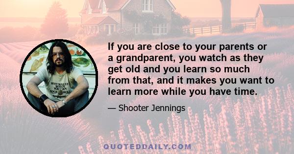 If you are close to your parents or a grandparent, you watch as they get old and you learn so much from that, and it makes you want to learn more while you have time.