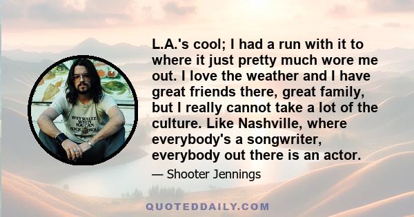 L.A.'s cool; I had a run with it to where it just pretty much wore me out. I love the weather and I have great friends there, great family, but I really cannot take a lot of the culture. Like Nashville, where