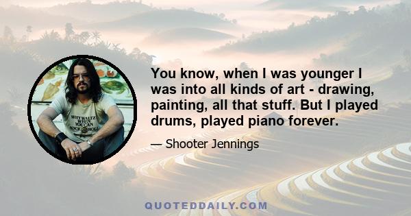 You know, when I was younger I was into all kinds of art - drawing, painting, all that stuff. But I played drums, played piano forever.